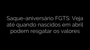 ​Saque-aniversário FGTS: Veja até quando nascidos em abril podem resgatar os valores 